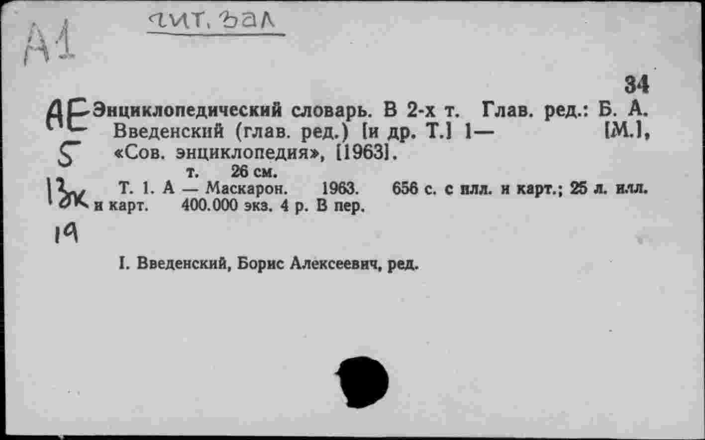 ﻿<гит, t?aA
34
û P Энциклопедический словарь. В 2-х т. Глав, ред.: Б. А.
Введенский (глав, ред.) [и др. T.] 1—	[М.1,
С «Сов. энциклопедия», [19631.
т. 26 см.
І T. 1. А — Маскарон. 1963.	656 с. с плл. и карт.; 25 л. илл.
1 đK и карт. 400.000 экз. 4 р. В пер.
И
I. Введенский, Борис Алексеевич, ред.